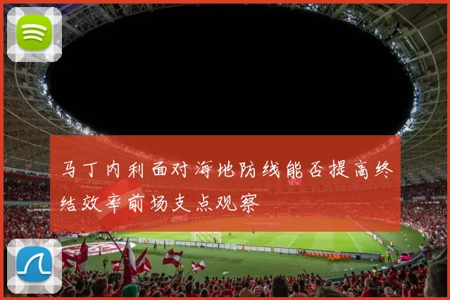 马丁内利面对海地防线能否提高终结效率前场支点观察