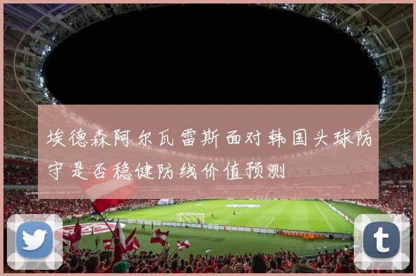 埃德森阿尔瓦雷斯面对韩国头球防守是否稳健防线价值预测