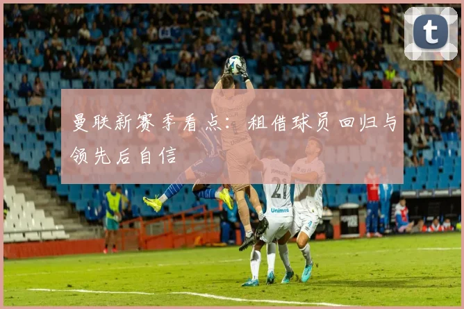 曼联新赛季看点:租借球员回归与领先后自信