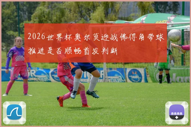2026世界杯奥尔莫迎战佛得角带球推进是否顺畅首发判断