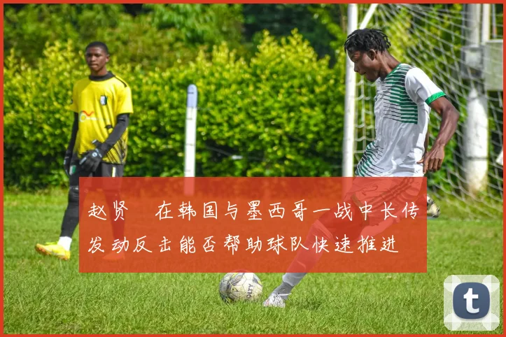 赵贤祐在韩国与墨西哥一战中长传发动反击能否帮助球队快速推进