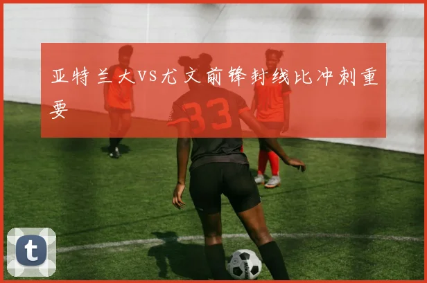 亚特兰大vs尤文前锋封线比冲刺重要