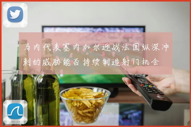 马内代表塞内加尔迎战法国纵深冲刺的威胁能否持续制造射门机会