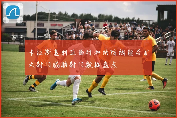 卡拉斯基利亚面对加纳防线能否扩大射门威胁射门数据盘点