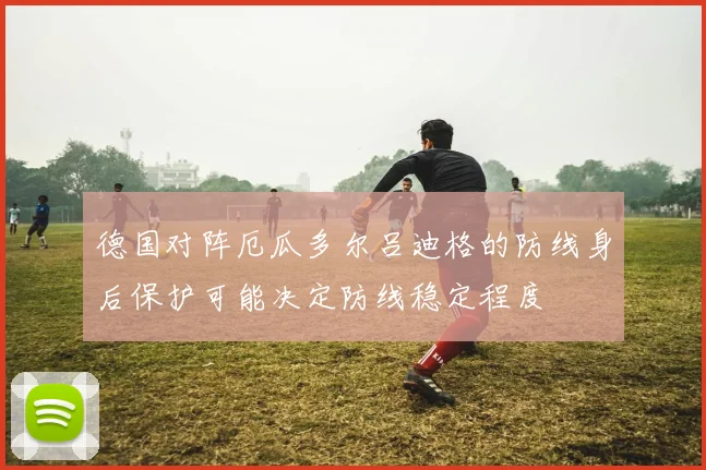 德国对阵厄瓜多尔吕迪格的防线身后保护可能决定防线稳定程度