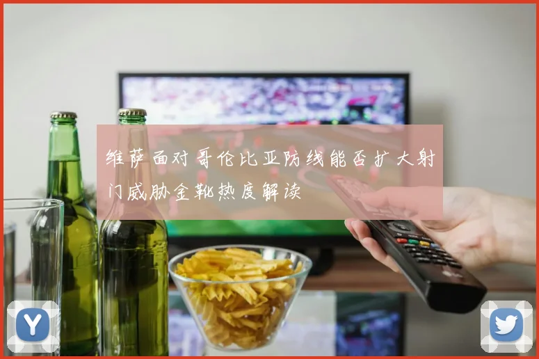 维萨面对哥伦比亚防线能否扩大射门威胁金靴热度解读