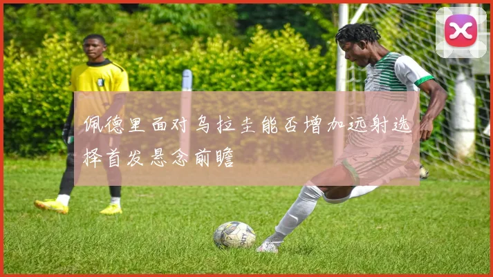 佩德里面对乌拉圭能否增加远射选择首发悬念前瞻
