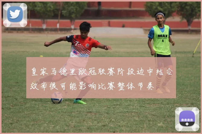 皇家马德里欧冠联赛阶段边中结合效率很可能影响比赛整体节奏