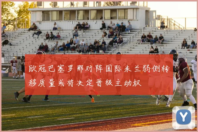 欧冠巴塞罗那对阵国际米兰弱侧转移质量或将决定晋级主动权