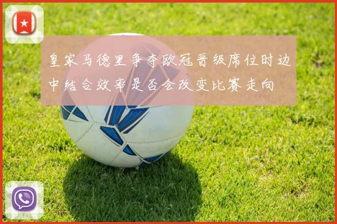 皇家马德里争夺欧冠晋级席位时边中结合效率是否会改变比赛走向
