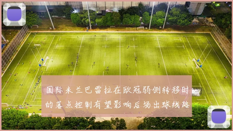 国际米兰巴雷拉在欧冠弱侧转移时的落点控制有望影响后场出球线路