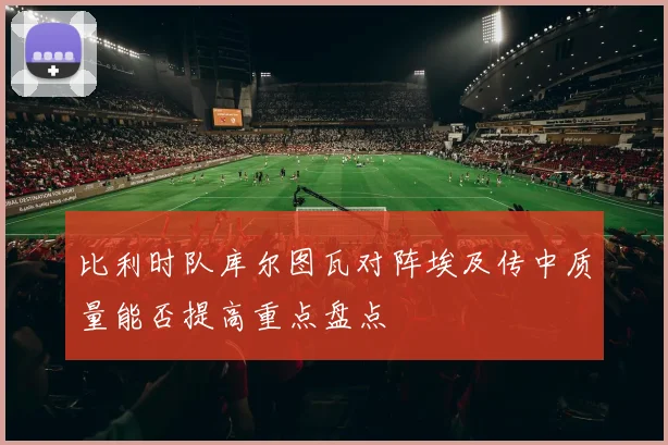 比利时队库尔图瓦对阵埃及传中质量能否提高重点盘点
