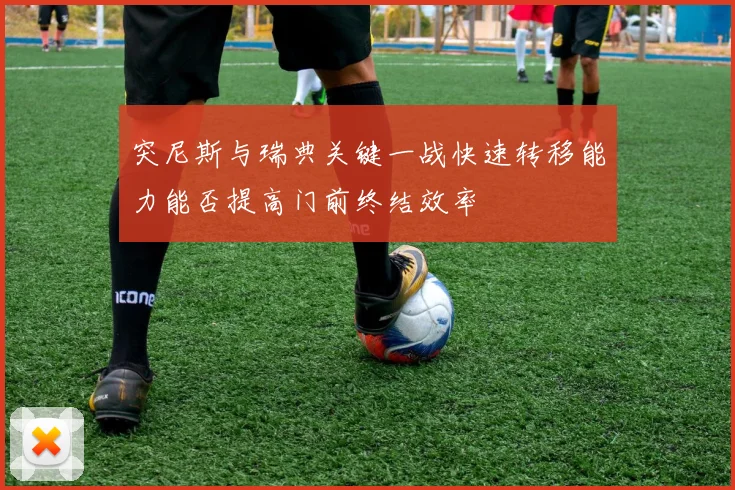 突尼斯与瑞典关键一战快速转移能力能否提高门前终结效率