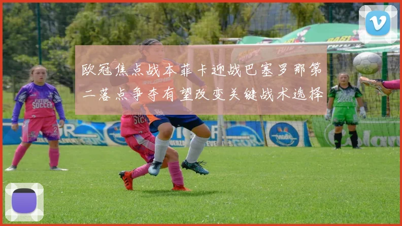 欧冠焦点战本菲卡迎战巴塞罗那第二落点争夺有望改变关键战术选择
