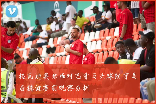 格瓦迪奥尔面对巴拿马头球防守是否稳健赛前观察分析