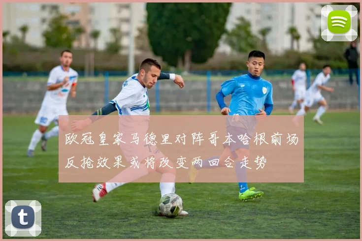欧冠皇家马德里对阵哥本哈根前场反抢效果或将改变两回合走势