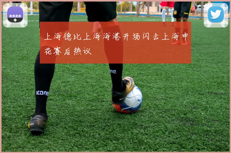 上海德比上海海港开场闪击上海申花赛后热议