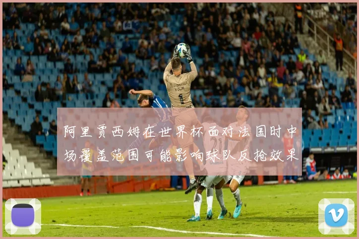 阿里贾西姆在世界杯面对法国时中场覆盖范围可能影响球队反抢效果