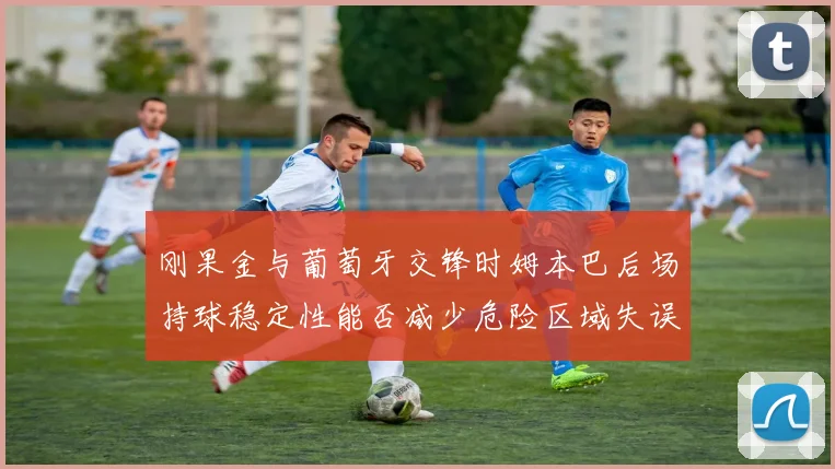 刚果金与葡萄牙交锋时姆本巴后场持球稳定性能否减少危险区域失误