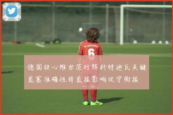 德国核心维尔茨对阵科特迪瓦关键直塞准确性将直接影响攻守衔接