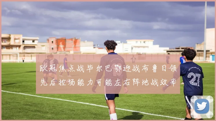 欧冠焦点战毕尔巴鄂迎战布鲁日领先后控场能力可能左右阵地战效率