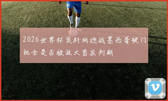 2026世界杯莫科纳迎战墨西哥破门机会是否被放大首发判断