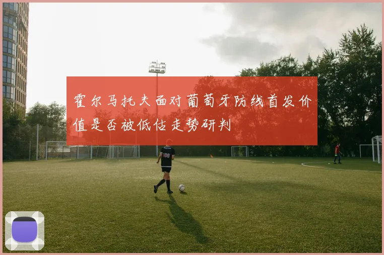 霍尔马托夫面对葡萄牙防线首发价值是否被低估走势研判