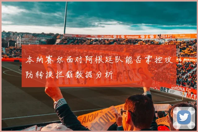 本纳赛尔面对阿根廷队能否掌控攻防转换拦截数据分析