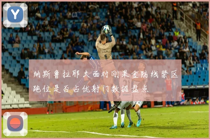 纳斯鲁拉耶夫面对刚果金防线禁区跑位是否占优射门数据盘点