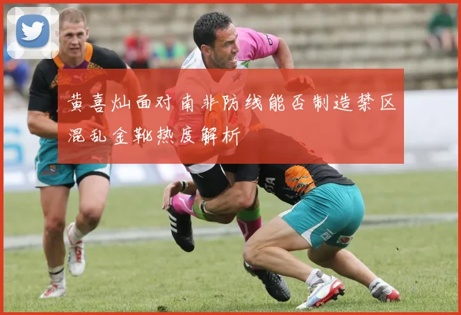 黄喜灿面对南非防线能否制造禁区混乱金靴热度解析