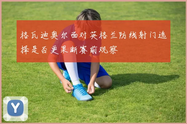 格瓦迪奥尔面对英格兰防线射门选择是否更果断赛前观察