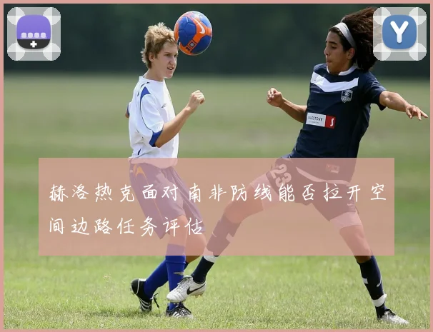 赫洛热克面对南非防线能否拉开空间边路任务评估