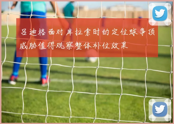 吕迪格面对库拉索时的定位球争顶威胁值得观察整体补位效果