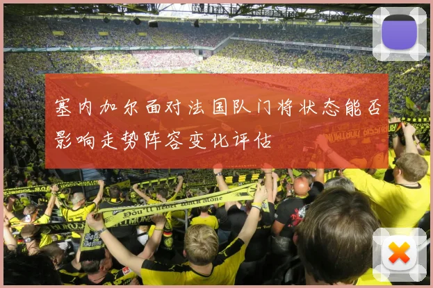塞内加尔面对法国队门将状态能否影响走势阵容变化评估