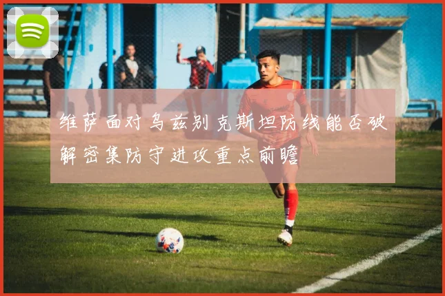维萨面对乌兹别克斯坦防线能否破解密集防守进攻重点前瞻