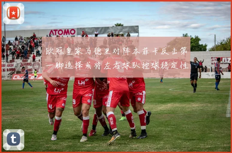 欧冠皇家马德里对阵本菲卡反击第一脚选择或将左右球队控球稳定性