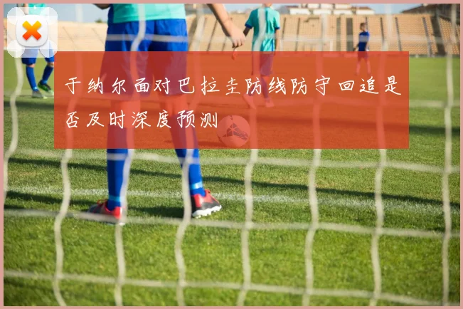 于纳尔面对巴拉圭防线防守回追是否及时深度预测
