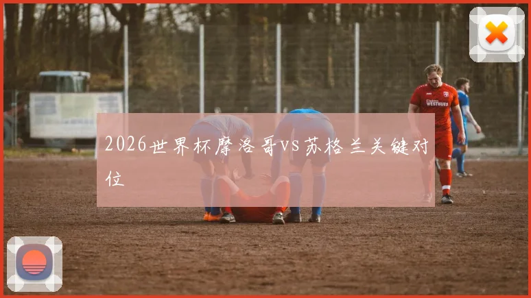 2026世界杯摩洛哥vs苏格兰关键对位