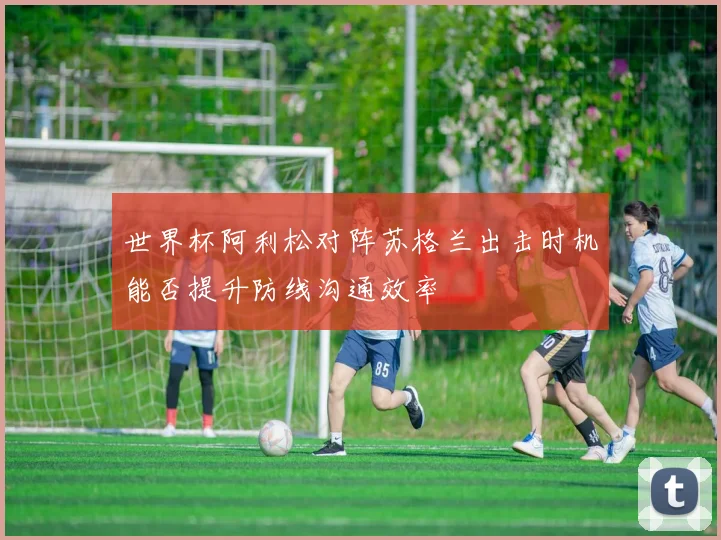 世界杯阿利松对阵苏格兰出击时机能否提升防线沟通效率