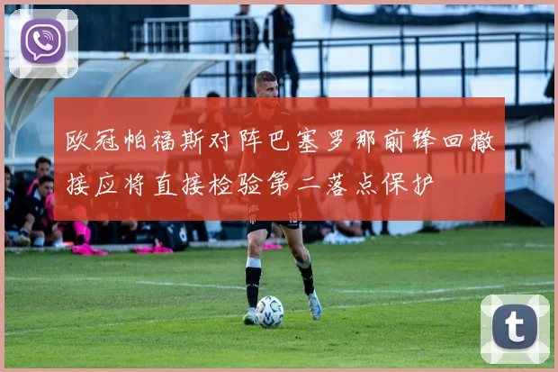 欧冠帕福斯对阵巴塞罗那前锋回撤接应将直接检验第二落点保护