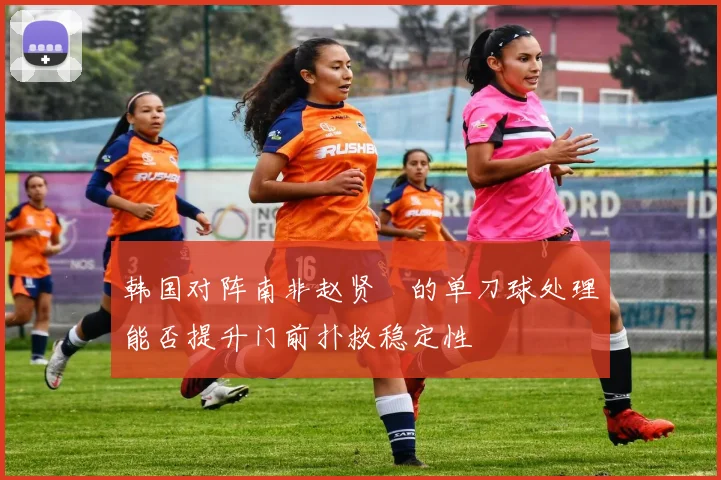 韩国对阵南非赵贤祐的单刀球处理能否提升门前扑救稳定性