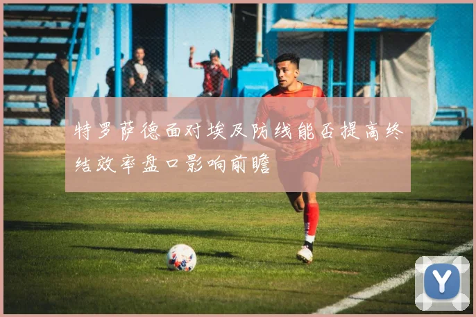 特罗萨德面对埃及防线能否提高终结效率盘口影响前瞻