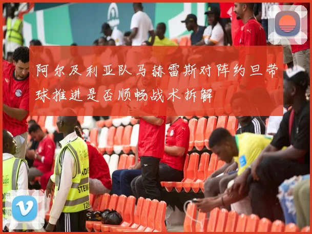 阿尔及利亚队马赫雷斯对阵约旦带球推进是否顺畅战术拆解