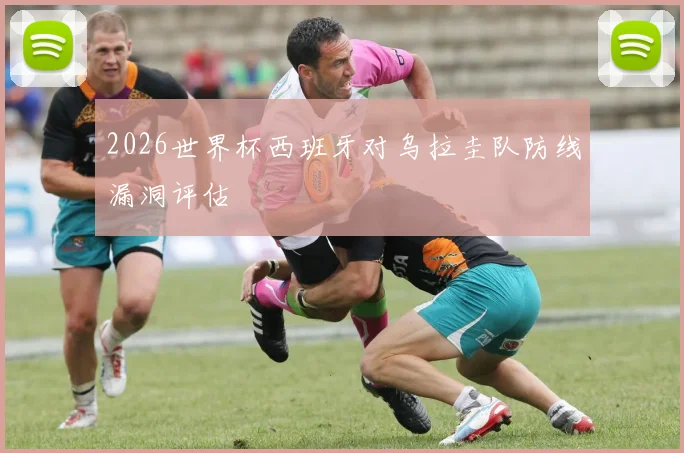 2026世界杯西班牙对乌拉圭队防线漏洞评估
