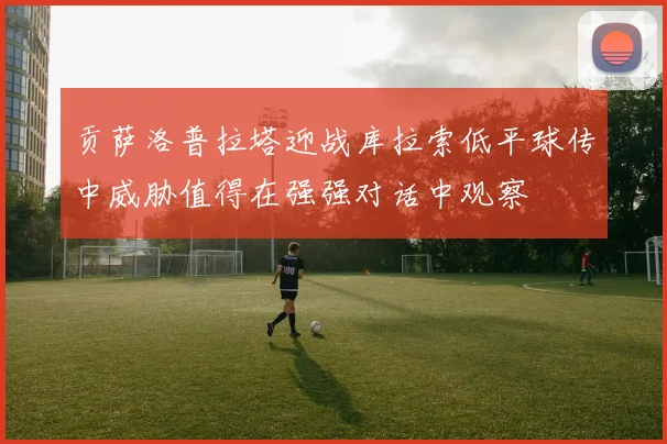 贡萨洛普拉塔迎战库拉索低平球传中威胁值得在强强对话中观察
