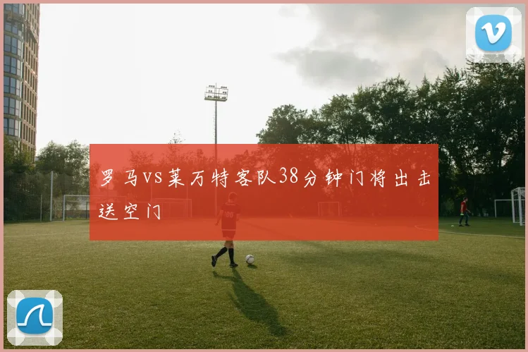 罗马vs莱万特客队38分钟门将出击送空门